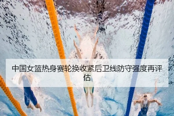 中国女篮热身赛轮换收紧后卫线防守强度再评估